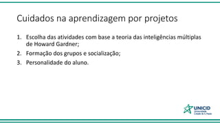 Cuidados na aprendizagem por projetos
1. Escolha das atividades com base a teoria das inteligências múltiplas
de Howard Gardner;
2. Formação dos grupos e socialização;
3. Personalidade do aluno.
 