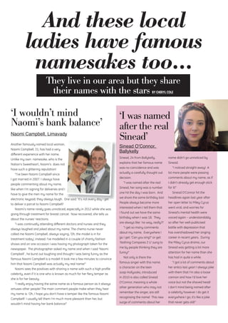 ‘I wouldn’t mind
Naomi’s bank balance’
Naomi Campbell, Limavady
Another famously named local woman,
Naomi Campbell, 31, has had a very
diﬀerent experience with her name.
Unlike my own namesake, who is the
Nation’s Sweetheart, Naomi’s does not
have such a glittering reputation!
“I’ve been Naomi Campbell since
I got married in 2007. I always have
people commenting about my name,
like when I’m signing for deliveries and I
have to give the men my name for the
electronic keypad, they always laugh. One said: ‘It’s not every day I get
to deliver a parcel to Naomi Campbell!’
Naomi’s name rarely goes unnoticed, especially in 2012 while she was
going through treatment for breast cancer. Now recovered, she tells us
about the nurses’ reactions.
“I was continually attending diﬀerent doctors and nurses and they
always laughed and joked about my name. The chemo nurse never
called me Naomi Campbell, always saying, ‘Oh, the model is in for
treatment today’, instead. I’ve modelled in a couple of charity fashion
shows and on one occasion I was having my photograph taken for the
newspaper. The photographer asked my name and when I said ‘Naomi
Campbell’ , he burst out laughing and thought I was being funny as the
famous Naomi Campbell is a model! It took me a few minutes to convince
him that Naomi Campbell was actually my real name!”
Naomi sees the positives with sharing a name with such a high proﬁle
celebrity, even if it is one who is known as much for her ﬁery temper as
she is for her beauty.
“I really enjoy having the same name as a famous person as it always
amuses other people! The main comment people make when they hear
my name is: ‘Oh, I hope you don’t have a temper like the famous Naomi
Campbell!’ I usually tell them I’m much more pleasant than her, but
wouldn’t mind having her bank balance!”
And these local
ladies have famous
namesakes too...
They live in our area but they share
their names with the stars BY CHERYL COLE
electronic keypad, they always laugh. One said: ‘It’s not every day I get
Sinead, 24 from Ballykelly,
explains that her famous name
was no coincidence and was
actually a carefully thought out
decision.
“I was named after the real
Sinead, her song was a number
one hit the day I was born. And
we share the same birthday too!
People always become more
interested when I tell them that
I found out we have the same
birthday when I was 18. They
are always like: ‘no way, really?!’
“I get so many comments
about my name. Everywhere I
go I get: ‘Can you sing?’ or get:
‘Nothing Compares 2 U’ sung to
me by people thinking they are
funny!”
Not only is there the
famous singer with this name,
a character on the teen
soap Hollyoaks, introduced
in 2010 is also called Sinead
O’Connor, meaning a whole
other generation who may not
remember the singer, are still
recognising the name! This new
surge of comments about her
name didn’t go unnoticed by
Sinead.
“I noticed straight away! A
lot more people were passing
comments about my name, as if
I didn’t already get enough stick
for it!”
Sinead O’Connor hit the
headlines again last year after
her open letter to Miley Cyrus
went viral, and worries for
Sinead’s mental health were
voiced again – understandably
so after her well-publicised
battle with depression that
has overshadowed her singing
career in recent years. During
the Miley Cyrus drama, our
Sinead was getting a lot more
attention for her name than she
has had in quite a while.
“I got a lot of comments about
her antics last year! I always joke
with them that I’m also a loose
cannon and how I’d love her
voice but not the shaved head!
I don’t mind being named after
a celebrity however I do get it
everywhere I go, it’s like a joke
that never gets old!”
‘I was named
after the real
Sinead’
Sinead O’Connor,
Ballykelly
 