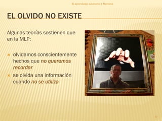 El aprendizaje autónomo | Memoria




EL OLVIDO NO EXISTE
Algunas teorías sostienen que
en la MLP:

   olvidamos conscientemente
    hechos que no queremos
    recordar
   se olvida una información
    cuando no se utiliza




                                                               17
 
