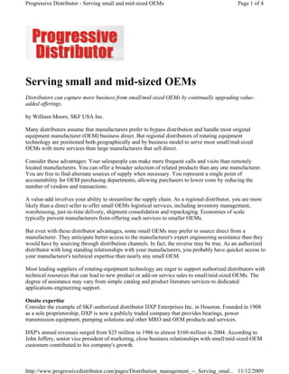  
Serving small and mid-sized OEMs
Distributors can capture more business from small/mid-sized OEMs by continually upgrading value-
added offerings.
by William Moore, SKF USA Inc.
Many distributors assume that manufacturers prefer to bypass distribution and handle most original
equipment manufacturer (OEM) business direct. But regional distributors of rotating equipment
technology are positioned both geographically and by business model to serve most small/mid-sized
OEMs with more services than large manufacturers that sell direct.
Consider these advantages: Your salespeople can make more frequent calls and visits than remotely
located manufacturers. You can offer a broader selection of related products than any one manufacturer.
You are free to find alternate sources of supply when necessary. You represent a single point of
accountability for OEM purchasing departments, allowing purchasers to lower costs by reducing the
number of vendors and transactions.
A value-add involves your ability to streamline the supply chain. As a regional distributor, you are more
likely than a direct seller to offer small OEMs logistical services, including inventory management,
warehousing, just-in-time delivery, shipment consolidation and repackaging. Economies of scale
typically prevent manufacturers from offering such services to smaller OEMs.
But even with these distributor advantages, some small OEMs may prefer to source direct from a
manufacturer. They anticipate better access to the manufacturer's expert engineering assistance than they
would have by sourcing through distribution channels. In fact, the reverse may be true. As an authorized
distributor with long standing relationships with your manufacturers, you probably have quicker access to
your manufacturer's technical expertise than nearly any small OEM.
Most leading suppliers of rotating-equipment technology are eager to support authorized distributors with
technical resources that can lead to new product or add-on service sales to small/mid-sized OEMs. The
degree of assistance may vary from simple catalog and product literature services to dedicated
applications engineering support.
Onsite expertise
Consider the example of SKF-authorized distributor DXP Enterprises Inc. in Houston. Founded in 1908
as a sole proprietorship, DXP is now a publicly traded company that provides bearings, power
transmission equipment, pumping solutions and other MRO and OEM products and services.
DXP's annual revenues surged from $25 million in 1986 to almost $160 million in 2004. According to
John Jeffery, senior vice president of marketing, close business relationships with small/mid-sized OEM
customers contributed to his company's growth.
Page 1 of 4Progressive Distributor - Serving small and mid-sized OEMs
11/12/2009http://www.progressivedistributor.com/pages/Distribution_management_--_Serving_smal...
 