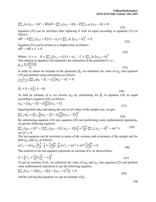 UtilitasMathematica
ISSN 0315-3681 Volume 120, 2023
478
∑ 𝑏𝑖
𝑛
𝑖=1 (𝑥(𝑖) − α
̂)2
− [𝜃
̂(𝑛𝜃
̂ + ∑ (𝑥(𝑖) − α
̂)
𝑛
𝑖=1 ] − 𝜃
̂ ∑ 𝑎𝑖
𝑛
𝑖=1 (𝑥(𝑖) − α
̂) = 0
(32)
Equation (32) can be rewritten after replacing α
̂ with its equal according to equation (31) as
follows:
𝑛𝜃
̂2
− 𝜃
̂ ∑ (𝑥(𝑖) − 𝐾)
𝑛
𝑖=1 (1 − 𝑎𝑖) + ∑ 𝑏𝑖
𝑛
𝑖=1 (𝑥(𝑖) − 𝐾)
2
= 0
(33)
Equation (33) can be written in a simpler form as follows:
𝐴𝜃
̂2
− 𝐵𝜃
̂ + 𝐶 = 0
(34)
Where: 𝐴 = 𝑛 , 𝐵 = ∑ (𝑥(𝑖) − 𝑘)
𝑛
𝑖=1 (1 − 𝑎𝑖) , 𝐶 = ∑ 𝑏𝑖 (𝑥(𝑖) − 𝑘)
2
𝑛
𝑖=1
The solution to equation (34) represents the estimation of the parameter θ, i.e.:
𝜃
̂ =
𝐵+√𝐵2+4𝑎𝐶
2𝑎 (35)
In order to obtain an estimate of the parameter 𝛽0, we substitute the value of 𝑢[𝑖] into equation
(19) and perform some calculations as follows:
1
𝜎2((1−𝜌2)
∑ 𝒚[𝒊] − 𝛽
̂0 − 𝜌
𝜎
𝜃
(𝒙(𝒊) − 𝛼)
𝒏
𝒊=𝟏 = 0
𝛽
̂0 = 𝑦
̅ − 𝜌
̂
𝜎
̂
𝜃
̂ ( 𝑥̅ − 𝛼
̂)
(36)
To find an estimate of σ, we rewrite 𝑢[𝑖] by substituting for 𝛽
̂0 in equation (16) its equal
according to equation (36), as follows:
𝑢[𝑖] = (𝑦[𝑖] − 𝑦) − 𝜌
̂ (
𝜎
̂
𝜃
̂) (𝑥(𝑖) − 𝑥)
(37)
Squaring both sides and taking the sum of all values of the sample size, we get:
∑ 𝑢[𝑖]
2
𝑛
𝑖=1 = ∑ [(𝑦[𝑖] − 𝑦) − 𝜌
̂ (
𝜎
̂
𝜃
̂) (𝑥(𝑖) − 𝑥) ]
2
𝑛
𝑖=1
(38)
By substituting equation (38) into equation (20) and performing some mathematical operations,
we get the following equation:
∑ (𝑦[𝑖] − 𝑦
̅)2
𝑛
𝑖=1 − 2 ∑ (𝑦[𝑖] − 𝑦
̅)
𝑛
𝑖=1 ( 𝑥(𝑖) − 𝑥̅)𝜌
̂
𝜎
̂
𝜃
̂ +
𝜌
̂2𝜎
̂2
𝜃
̂2
∑ ( 𝑥(𝑖) − 𝑥̅)
2
𝑛
𝑖=1 − 𝑛𝜎2
+
𝑛𝜎2
𝜌2
= 0
(39)
The last equation can be rewritten in terms of the variance and covariance of the sample and for
both 𝑦[𝑖] and 𝑥(𝑖) as follows:
n𝑠2
𝑦 − 2𝑛𝑠𝑥𝑦
𝑠𝑥𝑦 𝜃
̂
𝑠2
𝑥𝜎
̂
.
𝜎
̂
𝜃
̂ +
𝑠2
𝑥𝑦𝜃
̂2
𝑠4
𝑥𝜎
̂2
.
𝜎
̂2
𝜃
̂2
𝑛𝑠2
𝑥 − 𝑛𝜎2
+ 𝑛𝜎2 𝑠2
𝑥𝑦𝜃
̂2
𝑠4
𝑥𝜎
̂2
= 0
(40)
The solution to the last equation represents an estimate of σ, as shown below:
𝜎
̂ = [𝑠2
𝑦 +
𝑠2
𝑥𝑦
𝑠2
𝑥
(
𝜃
̂2
𝑠2
𝑥
− 1)]
1
2
(41)
To get an estimate of 𝛽1, we substitute the value of 𝑢[𝑖] and 𝑧(𝑖) into equation (22) and perform
some mathematical operations to get the following equation:
∑ (𝑥(𝑖) − 𝛼)(𝑦[𝑖] − 𝛽
̂0) − (𝑥(𝑖) − 𝛼)
2
𝛽
̂1 = 0
𝑛
𝑖=1
(42)
And by solving this equation, we get an estimate of 𝛽1:
 