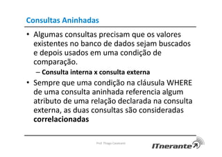 Consultas Aninhadas
• Algumas consultas precisam que os valores
existentes no banco de dados sejam buscados
e depois usados em uma condição de
comparação.
– Consulta interna x consulta externa
• Sempre que uma condição na cláusula WHERE
de uma consulta aninhada referencia algum
atributo de uma relação declarada na consulta
externa, as duas consultas são consideradas
correlacionadas
Prof. Thiago Cavalcanti
 