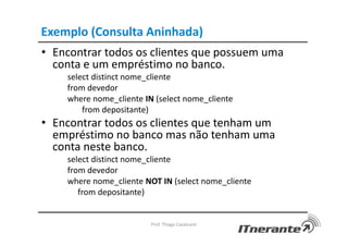 Exemplo (Consulta Aninhada)
• Encontrar todos os clientes que possuem uma
conta e um empréstimo no banco.
select distinct nome_cliente
from devedor
where nome_cliente IN (select nome_cliente
from depositante)
• Encontrar todos os clientes que tenham um
empréstimo no banco mas não tenham uma
conta neste banco.
select distinct nome_cliente
from devedor
where nome_cliente NOT IN (select nome_cliente
from depositante)
Prof. Thiago Cavalcanti
 