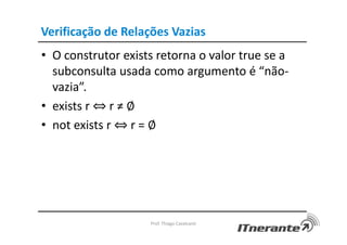 Verificação de Relações Vazias
• O construtor exists retorna o valor true se a
subconsulta usada como argumento é “não-
vazia”.
• exists r ⇔ r ≠ ∅
• not exists r ⇔ r = ∅
Prof. Thiago Cavalcanti
 