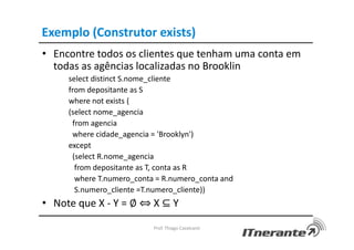 Exemplo (Construtor exists)
• Encontre todos os clientes que tenham uma conta em
todas as agências localizadas no Brooklin
select distinct S.nome_cliente
from depositante as S
where not exists (
(select nome_agencia
from agencia
where cidade_agencia = 'Brooklyn')
except
(select R.nome_agencia
from depositante as T, conta as R
where T.numero_conta = R.numero_conta and
S.numero_cliente =T.numero_cliente))
• Note que X - Y = ∅ ⇔ X ⊆ Y
Prof. Thiago Cavalcanti
 