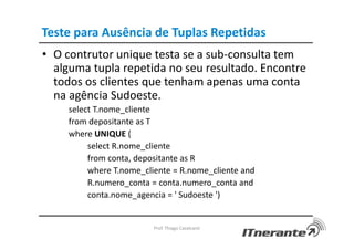 Teste para Ausência de Tuplas Repetidas
• O contrutor unique testa se a sub-consulta tem
alguma tupla repetida no seu resultado. Encontre
todos os clientes que tenham apenas uma conta
na agência Sudoeste.
select T.nome_cliente
from depositante as T
where UNIQUE (
select R.nome_cliente
from conta, depositante as R
where T.nome_cliente = R.nome_cliente and
R.numero_conta = conta.numero_conta and
conta.nome_agencia = ' Sudoeste ')
Prof. Thiago Cavalcanti
 