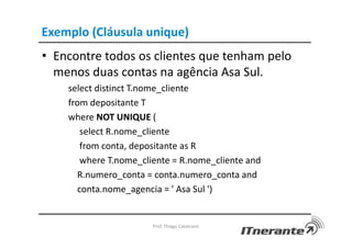 Exemplo (Cláusula unique)
• Encontre todos os clientes que tenham pelo
menos duas contas na agência Asa Sul.
select distinct T.nome_cliente
from depositante T
where NOT UNIQUE (
select R.nome_cliente
from conta, depositante as R
where T.nome_cliente = R.nome_cliente and
R.numero_conta = conta.numero_conta and
conta.nome_agencia = ' Asa Sul ')
Prof. Thiago Cavalcanti
 