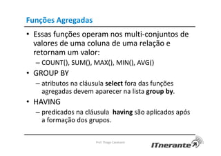 Funções Agregadas
• Essas funções operam nos multi-conjuntos de
valores de uma coluna de uma relação e
retornam um valor:
– COUNT(), SUM(), MAX(), MIN(), AVG()
• GROUP BY
– atributos na cláusula select fora das funções
agregadas devem aparecer na lista group by.
• HAVING
– predicados na cláusula having são aplicados após
a formação dos grupos.
Prof. Thiago Cavalcanti
 
