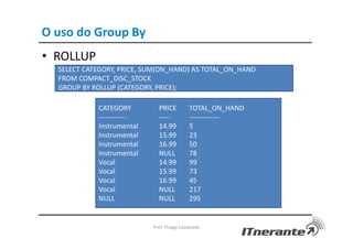 O uso do Group By
• ROLLUP
Prof. Thiago Cavalcanti
SELECT CATEGORY, PRICE, SUM(ON_HAND) AS TOTAL_ON_HAND
FROM COMPACT_DISC_STOCK
GROUP BY ROLLUP (CATEGORY, PRICE);
CATEGORY PRICE TOTAL_ON_HAND
------------ ----- -------------
Instrumental 14.99 5
Instrumental 15.99 23
Instrumental 16.99 50
Instrumental NULL 78
Vocal 14.99 99
Vocal 15.99 73
Vocal 16.99 45
Vocal NULL 217
NULL NULL 295
 