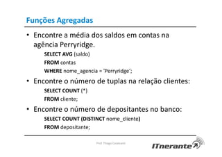 Funções Agregadas
• Encontre a média dos saldos em contas na
agência Perryridge.
SELECT AVG (saldo)
FROM contas
WHERE nome_agencia = 'Perryridge‘;
• Encontre o número de tuplas na relação clientes:
SELECT COUNT (*)
FROM cliente;
• Encontre o número de depositantes no banco:
SELECT COUNT (DISTINCT nome_cliente)
FROM depositante;
Prof. Thiago Cavalcanti
 