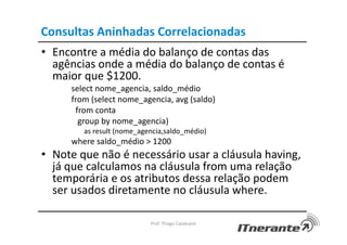 Consultas Aninhadas Correlacionadas
• Encontre a média do balanço de contas das
agências onde a média do balanço de contas é
maior que $1200.
select nome_agencia, saldo_médio
from (select nome_agencia, avg (saldo)
from conta
group by nome_agencia)
as result (nome_agencia,saldo_médio)
where saldo_médio > 1200
• Note que não é necessário usar a cláusula having,
já que calculamos na cláusula from uma relação
temporária e os atributos dessa relação podem
ser usados diretamente no cláusula where.
Prof. Thiago Cavalcanti
 
