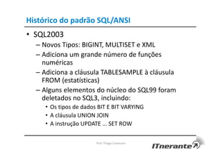 Histórico do padrão SQL/ANSI
• SQL2003
– Novos Tipos: BIGINT, MULTISET e XML
– Adiciona um grande número de funções
numéricas
– Adiciona a cláusula TABLESAMPLE à cláusula
FROM (estatísticas)
– Alguns elementos do núcleo do SQL99 foram
deletados no SQL3, incluindo:
• Os tipos de dados BIT E BIT VARYING
• A cláusula UNION JOIN
• A instrução UPDATE ... SET ROW
Prof. Thiago Cavalcanti
 