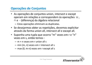 Operações de Conjuntos
• As operações de conjuntos union, intersect e except
operam em relações e correspondem às operações ∪ ,
∩ e - (diferença) da álgebra relacional
– Estas operações eliminam as duplicatas.
• Se desejarmos obter as repetições, devemos explicitar
através da forma union all, intersect all e except all.
• Suponha uma tupla que ocorra “m” vezes em r e “n”
vezes em s, então temos :
– m + n vezes em r union all s
– min (m, n) vezes em r intersect all s
– max (0, m-n) vezes em r except all s
Prof. Thiago Cavalcanti
 