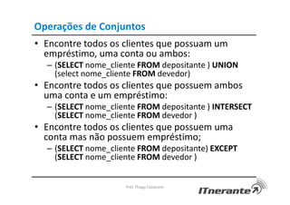 Operações de Conjuntos
• Encontre todos os clientes que possuam um
empréstimo, uma conta ou ambos:
– (SELECT nome_cliente FROM depositante ) UNION
(select nome_cliente FROM devedor)
• Encontre todos os clientes que possuem ambos
uma conta e um empréstimo:
– (SELECT nome_cliente FROM depositante ) INTERSECT
(SELECT nome_cliente FROM devedor )
• Encontre todos os clientes que possuem uma
conta mas não possuem empréstimo;
– (SELECT nome_cliente FROM depositante) EXCEPT
(SELECT nome_cliente FROM devedor )
Prof. Thiago Cavalcanti
 