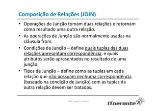 Composição de Relações (JOIN)
• Operações de Junção tomam duas relações e retornam
como resultado uma outra relação.
• As operações de Junção são normalmente usadas na
cláusula from.
• Condições de Junção – define quais tuplas das duas
relações apresentam correspondência, e quais
atributos serão apresentados no resultado de uma
junção.
• Tipos de Junção – define como as tuplas em cada
relação que não possuam nenhuma correspondência
(baseado na condição de junção) com as tuplas da
outra relação devem ser tratadas.
Prof. Thiago Cavalcanti
 