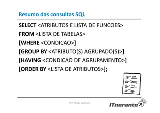 Resumo das consultas SQL
SELECT <ATRIBUTOS E LISTA DE FUNCOES>
FROM <LISTA DE TABELAS>
[WHERE <CONDICAO>]
[GROUP BY <ATRIBUTO(S) AGRUPADO(S)>]
[HAVING <CONDICAO DE AGRUPAMENTO>]
[ORDER BY <LISTA DE ATRIBUTOS>];
Prof. Thiago Cavalcanti
 