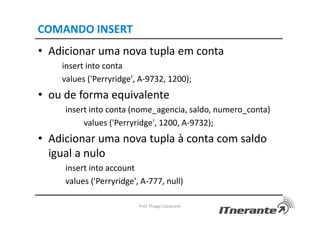 COMANDO INSERT
• Adicionar uma nova tupla em conta
insert into conta
values ('Perryridge', A-9732, 1200);
• ou de forma equivalente
insert into conta (nome_agencia, saldo, numero_conta)
values ('Perryridge', 1200, A-9732);
• Adicionar uma nova tupla à conta com saldo
igual a nulo
insert into account
values ('Perryridge', A-777, null)
Prof. Thiago Cavalcanti
 