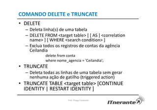 COMANDO DELETE e TRUNCATE
• DELETE
– Deleta linha(s) de uma tabela
– DELETE FROM <target table> [ [ AS ] <correlation
name> ] [ WHERE <search condition> ]
– Exclua todos os registros de contas da agência
Ceilandia
delete from conta
where nome_agencia = 'Ceilandia‘;
• TRUNCATE
– Deleta todas as linhas de uma tabela sem gerar
nenhuma ação de gatilho (triggered action)
• TRUNCATE TABLE <target table> [CONTINUE
IDENTITY | RESTART IDENTITY ]
Prof. Thiago Cavalcanti
 