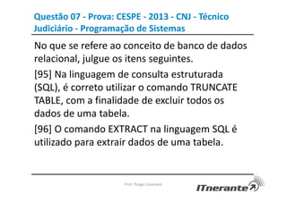 Questão 07 - Prova: CESPE - 2013 - CNJ - Técnico
Judiciário - Programação de Sistemas
No que se refere ao conceito de banco de dados
relacional, julgue os itens seguintes.
[95] Na linguagem de consulta estruturada
(SQL), é correto utilizar o comando TRUNCATE
TABLE, com a finalidade de excluir todos os
dados de uma tabela.
[96] O comando EXTRACT na linguagem SQL é
utilizado para extrair dados de uma tabela.
Prof. Thiago Cavalcanti
 