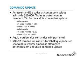 COMANDO UPDATE
• Acrescentar 6% a todas as contas com saldos
acima de $10.000. Todas as outras contas
recebem 5%. Escreva dois comandos update:
update conta
set saldo = saldo * 1.06
where saldo > 10000
update conta
set saldo = saldo * 1.05
where saldo =< 10000
• Aqui, a ordem dos comandos é importante!
• SQL-92 fornece um construtor CASE que pode ser
usado para realizar ambas as alterações
anteriores em um único comando update
Prof. Thiago Cavalcanti
 