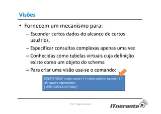Visões
• Fornecem um mecanismo para:
– Esconder certos dados do alcance de certos
usuários.
– Especificar consultas complexas apenas uma vez
– Conhecidas como tabelas virtuais cuja definição
existe como um objeto do schema
– Para criar uma visão usa-se o comando:
Prof. Thiago Cavalcanti
CREATE VIEW <view name> [ ( <view column names> ) ]
AS <query expression>
[ WITH CHECK OPTION ]
 