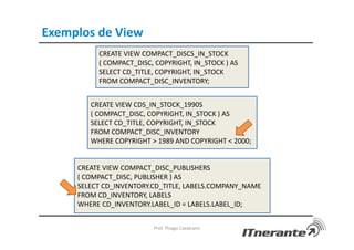 Exemplos de View
Prof. Thiago Cavalcanti
CREATE VIEW COMPACT_DISCS_IN_STOCK
( COMPACT_DISC, COPYRIGHT, IN_STOCK ) AS
SELECT CD_TITLE, COPYRIGHT, IN_STOCK
FROM COMPACT_DISC_INVENTORY;
CREATE VIEW CDS_IN_STOCK_1990S
( COMPACT_DISC, COPYRIGHT, IN_STOCK ) AS
SELECT CD_TITLE, COPYRIGHT, IN_STOCK
FROM COMPACT_DISC_INVENTORY
WHERE COPYRIGHT > 1989 AND COPYRIGHT < 2000;
CREATE VIEW COMPACT_DISC_PUBLISHERS
( COMPACT_DISC, PUBLISHER ) AS
SELECT CD_INVENTORY.CD_TITLE, LABELS.COMPANY_NAME
FROM CD_INVENTORY, LABELS
WHERE CD_INVENTORY.LABEL_ID = LABELS.LABEL_ID;
 
