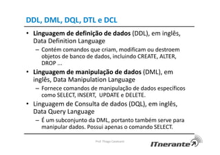 DDL, DML, DQL, DTL e DCL
• Linguagem de definição de dados (DDL), em inglês,
Data Definition Language
– Contém comandos que criam, modificam ou destroem
objetos de banco de dados, incluindo CREATE, ALTER,
DROP ...
• Linguagem de manipulação de dados (DML), em
inglês, Data Manipulation Language
– Fornece comandos de manipulação de dados específicos
como SELECT, INSERT, UPDATE e DELETE.
• Linguagem de Consulta de dados (DQL), em inglês,
Data Query Language
– É um subconjunto da DML, portanto também serve para
manipular dados. Possui apenas o comando SELECT.
Prof. Thiago Cavalcanti
 