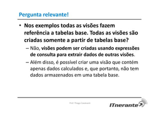 Pergunta relevante!
• Nos exemplos todas as visões fazem
referência a tabelas base. Todas as visões são
criadas somente a partir de tabelas base?
– Não, visões podem ser criadas usando expressões
de consulta para extrair dados de outras visões.
– Além disso, é possível criar uma visão que contém
apenas dados calculados e, que portanto, não tem
dados armazenados em uma tabela base.
Prof. Thiago Cavalcanti
 