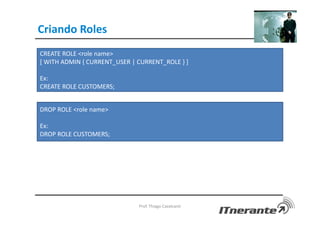 Criando Roles
Prof. Thiago Cavalcanti
CREATE ROLE <role name>
[ WITH ADMIN { CURRENT_USER | CURRENT_ROLE } ]
Ex:
CREATE ROLE CUSTOMERS;
DROP ROLE <role name>
Ex:
DROP ROLE CUSTOMERS;
 