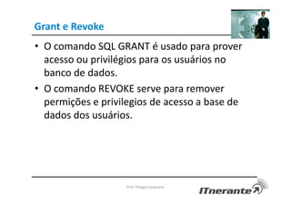 Grant e Revoke
• O comando SQL GRANT é usado para prover
acesso ou privilégios para os usuários no
banco de dados.
• O comando REVOKE serve para remover
permições e privilegios de acesso a base de
dados dos usuários.
Prof. Thiago Cavalcanti
 