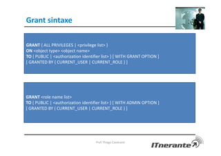 Grant sintaxe
Prof. Thiago Cavalcanti
GRANT { ALL PRIVILEGES | <privilege list> }
ON <object type> <object name>
TO { PUBLIC | <authorization identifier list> } [ WITH GRANT OPTION ]
[ GRANTED BY { CURRENT_USER | CURRENT_ROLE } ]
GRANT <role name list>
TO { PUBLIC | <authorization identifier list> } [ WITH ADMIN OPTION ]
[ GRANTED BY { CURRENT_USER | CURRENT_ROLE } ]
 