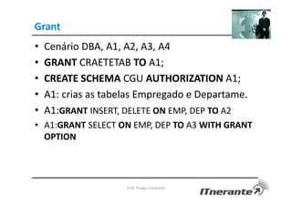 Grant
• Cenário DBA, A1, A2, A3, A4
• GRANT CRAETETAB TO A1;
• CREATE SCHEMA CGU AUTHORIZATION A1;
• A1: crias as tabelas Empregado e Departame.
• A1:GRANT INSERT, DELETE ON EMP, DEP TO A2
• A1:GRANT SELECT ON EMP, DEP TO A3 WITH GRANT
OPTION
Prof. Thiago Cavalcanti
 