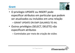 Grant
• O privilegio UPDATE ou INSERT pode
especificar atributos em particular que podem
ser atualizados ou incluídos em uma relação
– GRANT UPDATE ON EMP (SALARIO) TO A4;
• Outros privilégios (SELECT, DELETE) não
especificam atributos
– Controlados por meio de criação de visões
Prof. Thiago Cavalcanti
 