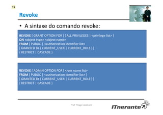 Revoke
• A sintaxe do comando revoke:
Prof. Thiago Cavalcanti
REVOKE [ GRANT OPTION FOR ] { ALL PRIVILEGES | <privilege list> }
ON <object type> <object name>
FROM { PUBLIC | <authorization identifier list>
[ GRANTED BY { CURRENT_USER | CURRENT_ROLE } ]
{ RESTRICT | CASCADE }
REVOKE [ ADMIN OPTION FOR ] <role name list>
FROM { PUBLIC | <authorization identifier list> }
[ GRANTED BY { CURRENT_USER | CURRENT_ROLE } ]
{ RESTRICT | CASCADE }
T4
 