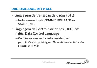 DDL, DML, DQL, DTL e DCL
• Linguagem de transação de dados (DTL)
– Inclui comandos de COMMIT, ROLLBACK, or
SAVEPOINT .
• Linguagem de Controle de dados (DCL), em
inglês, Data Control Language
– Contém os comandos relacionados com
permissões ou privilégios. Os mais conhecidos são
GRANT e REVOKE
Prof. Thiago Cavalcanti
 