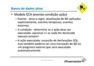 Banco de dados ativo
• Modelo ECA (evento-condição-ação)
– Evento - ativa a regra: atualização de BD aplicadas
explicitamente, eventos temporais, eventos
externos.
– A condição - determina se a ação deve ser
executada: opcional >> se nada for declarado
executa sempre!
– A ação executada: sucessão de declarações SQL,
mas também poderia ser uma transação de BD ou
um programa externo que será executado
automaticamente.
Prof. Thiago Cavalcanti
 