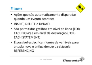 Triggers
• Ações que são automaticamente disparadas
quando um evento acontece
• INSERT, DELETE e UPDATE
• São permitidos gatilhos em nível de linha (FOR
EACH ROW) e em nível de declaração (FOR
EACH STATEMENT)
• É possível especificar nomes de variáveis para
a tupla nova e antiga dentro da cláusula
REFERENCING
Prof. Thiago Cavalcanti
 