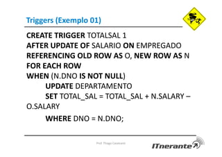 Triggers (Exemplo 01)
CREATE TRIGGER TOTALSAL 1
AFTER UPDATE OF SALARIO ON EMPREGADO
REFERENCING OLD ROW AS O, NEW ROW AS N
FOR EACH ROW
WHEN (N.DNO IS NOT NULL)
UPDATE DEPARTAMENTO
SET TOTAL_SAL = TOTAL_SAL + N.SALARY –
O.SALARY
WHERE DNO = N.DNO;
Prof. Thiago Cavalcanti
 