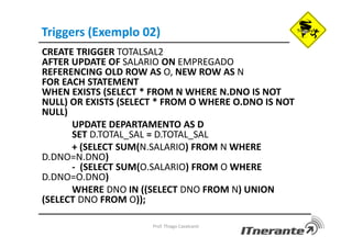 Triggers (Exemplo 02)
CREATE TRIGGER TOTALSAL2
AFTER UPDATE OF SALARIO ON EMPREGADO
REFERENCING OLD ROW AS O, NEW ROW AS N
FOR EACH STATEMENT
WHEN EXISTS (SELECT * FROM N WHERE N.DNO IS NOT
NULL) OR EXISTS (SELECT * FROM O WHERE O.DNO IS NOT
NULL)
UPDATE DEPARTAMENTO AS D
SET D.TOTAL_SAL = D.TOTAL_SAL
+ (SELECT SUM(N.SALARIO) FROM N WHERE
D.DNO=N.DNO)
- (SELECT SUM(O.SALARIO) FROM O WHERE
D.DNO=O.DNO)
WHERE DNO IN ((SELECT DNO FROM N) UNION
(SELECT DNO FROM O));
Prof. Thiago Cavalcanti
 