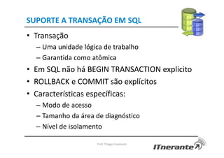 SUPORTE A TRANSAÇÃO EM SQL
• Transação
– Uma unidade lógica de trabalho
– Garantida como atômica
• Em SQL não há BEGIN TRANSACTION explicito
• ROLLBACK e COMMIT são explícitos
• Características específicas:
– Modo de acesso
– Tamanho da área de diagnóstico
– Nível de isolamento
Prof. Thiago Cavalcanti
 