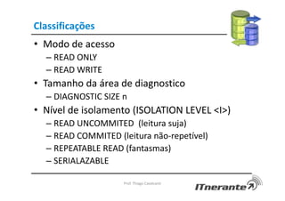 Classificações
• Modo de acesso
– READ ONLY
– READ WRITE
• Tamanho da área de diagnostico
– DIAGNOSTIC SIZE n
• Nível de isolamento (ISOLATION LEVEL <I>)
– READ UNCOMMITED (leitura suja)
– READ COMMITED (leitura não-repetível)
– REPEATABLE READ (fantasmas)
– SERIALAZABLE
Prof. Thiago Cavalcanti
 
