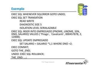 Exemplo
EXEC SQL WHENEVER SQLERROR GOTO UNDO;
EXEC SQL SET TRANSATION
READ WRITE
DIAGNOSTIC SIZE 5
ISOLATION LEVEL SERIALAZABLE
EXEC SQL INSER INTO EMPREGADO (PNOME, UNOME, SSN,
DNO, SALARIO) VALUES (´Thiago´, ´Cavalcanti´, 000457878, 2,
12000);
EXEC SQL UPDATE EMPREGADO
SET SALARIO = SALARIO *1,1 WHERE DNO =2;
EXEC COMMIT;
GOTO THE_END;
UNDO: EXEC SQL ROLLBACK;
THE_END: ...;
Prof. Thiago Cavalcanti
 