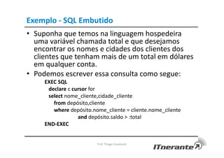 Exemplo - SQL Embutido
• Suponha que temos na linguagem hospedeira
uma variável chamada total e que desejamos
encontrar os nomes e cidades dos clientes dos
clientes que tenham mais de um total em dólares
em qualquer conta.
• Podemos escrever essa consulta como segue:
EXEC SQL
declare c cursor for
select nome_cliente,cidade_cliente
from depósito,cliente
where depósito.nome_cliente = cliente.nome_cliente
and depósito.saldo > :total
END-EXEC
Prof. Thiago Cavalcanti
 