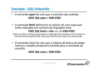 Exemplo - SQL Embutido
• O comando open faz com que a consulta seja avaliada
EXEC SQL open c END-EXEC
• O comando fetch determina os valores de uma tupla que
serão colocados em variáveis da linguagem host.
EXEC SQL fetch c into :cn :an END-EXEC
Pode-se utilizar um laço para processar cada tupla do resultado; uma variável na
área de comunicação do SQL indica que não há mais tupla a ser processada.
• O comando close faz com que o sistema de banco de dados
remova a relação temporária mantida para o resultado da
consulta.
EXEC SQL close c END-EXEC
Prof. Thiago Cavalcanti
 