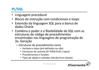 PL/SQL
• Linguagem procedural
• Blocos de instrução com condicionais e loops
• Extensão da linguagem SQL para o banco de
dados Oracle
• Combina o poder e a flexibilidade de SQL com as
estruturas de código de procedimentos
encontradas nas linguagens de programação de
3a. Geração
– Estruturas de procedimento como
• Variáveis e tipos (pré-definidos ou não)
• Estruturas de controle (IF-THEN-ELSE e laços)
• Procedimentos e funções
• Tipos de objeto e métodos (Versão 8 em diante)
Prof. Thiago Cavalcanti
 
