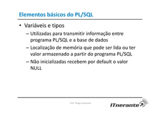 Elementos básicos do PL/SQL
• Variáveis e tipos
– Utilizadas para transmitir informação entre
programa PL/SQL e a base de dados
– Localização de memória que pode ser lida ou ter
valor armazenado a partir do programa PL/SQL
– Não inicializadas recebem por default o valor
NULL
Prof. Thiago Cavalcanti
 