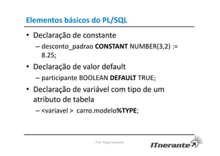 Elementos básicos do PL/SQL
• Declaração de constante
– desconto_padrao CONSTANT NUMBER(3,2) :=
8.25;
• Declaração de valor default
– participante BOOLEAN DEFAULT TRUE;
• Declaração de variável com tipo de um
atributo de tabela
– <variavel > carro.modelo%TYPE;
Prof. Thiago Cavalcanti
 