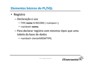 Elementos básicos do PL/SQL
• Registro
– Declaração e uso
• TYPE nome IS RECORD ( <campos> );
• <variável> nome;
– Para declarar registro com mesmos tipos que uma
tabela da base de dados
• <variável> cliente%ROWTYPE;
Prof. Thiago Cavalcanti
 