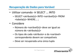 Recuperação de Dados para Variável
• Uvlizar comando → SELECT ... INTO
– SELECT <atributo(s)> INTO <variável(is)> FROM
<tabela(s)> WHERE... ;
• Considere
– Número de <variável(is)> deve ser igual ao
número de <atributo(s)>
– Os tipos de cada <atributo> e da <variável>
correspondente devem ser compatíveis
– Deve ser recuperada uma única tupla
Prof. Thiago Cavalcanti
 