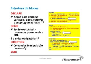 Estrutura de blocos
DECLARE
/* Seção para declarar
variáveis, tipos, cursores
e subprogramas locais */
BEGIN
/*Seção executável -
comandos procedurais e
SQL.
É a única obrigatória */
EXCEPTION
/*Comandos Manipulação
de erros*/
END;
Prof. Thiago Cavalcanti
 